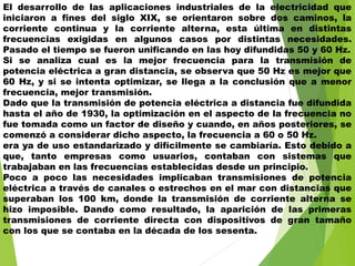El desarrollo de las aplicaciones industriales de la electricidad que
iniciaron a fines del siglo XIX, se orientaron sobre dos caminos, la
corriente continua y la corriente alterna, esta última en distintas
frecuencias exigidas en algunos casos por distintas necesidades.
Pasado el tiempo se fueron unificando en las hoy difundidas 50 y 60 Hz.
Si se analiza cual es la mejor frecuencia para la transmisión de
potencia eléctrica a gran distancia, se observa que 50 Hz es mejor que
60 Hz, y si se intenta optimizar, se llega a la conclusión que a menor
frecuencia, mejor transmisión.
Dado que la transmisión de potencia eléctrica a distancia fue difundida
hasta el año de 1930, la optimización en el aspecto de la frecuencia no
fue tomada como un factor de diseño y cuando, en años posteriores, se
comenzó a considerar dicho aspecto, la frecuencia a 60 o 50 Hz.
era ya de uso estandarizado y difícilmente se cambiaría. Esto debido a
que, tanto empresas como usuarios, contaban con sistemas que
trabajaban en las frecuencias establecidas desde un principio.
Poco a poco las necesidades implicaban transmisiones de potencia
eléctrica a través de canales o estrechos en el mar con distancias que
superaban los 100 km, donde la transmisión de corriente alterna se
hizo imposible. Dando como resultado, la aparición de las primeras
transmisiones de corriente directa con dispositivos de gran tamaño
con los que se contaba en la década de los sesenta.
 