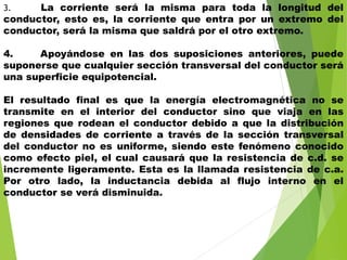 3. La corriente será la misma para toda la longitud del
conductor, esto es, la corriente que entra por un extremo del
conductor, será la misma que saldrá por el otro extremo.
4. Apoyándose en las dos suposiciones anteriores, puede
suponerse que cualquier sección transversal del conductor será
una superficie equipotencial.
El resultado final es que la energía electromagnética no se
transmite en el interior del conductor sino que viaja en las
regiones que rodean el conductor debido a que la distribución
de densidades de corriente a través de la sección transversal
del conductor no es uniforme, siendo este fenómeno conocido
como efecto piel, el cual causará que la resistencia de c.d. se
incremente ligeramente. Esta es la llamada resistencia de c.a.
Por otro lado, la inductancia debida al flujo interno en el
conductor se verá disminuida.
 