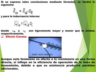 Si se expresa tales conclusiones mediante fórmulas, se tendrá lo
siguiente:
y para la inductancia interna:
donde R y L son ligeramente mayor y menor que la unidad,
respectivamente.
 Efecto Corona
Aunque este fenómeno no afecta a la resistencia en una forma
directa, sí influye en la eficiencia de operación de la línea de
transmisión, debido a que su existencia producirá pérdidas
adicionales.
 