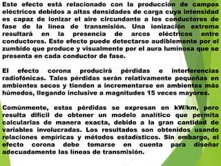 Este efecto está relacionado con la producción de campos
eléctricos debidos a altas densidades de carga cuya intensidad
es capaz de ionizar el aire circundante a los conductores de
fase de la línea de transmisión. Una ionización extrema
resultará en la presencia de arcos eléctricos entre
conductores. Este efecto puede detectarse audiblemente por el
zumbido que produce y visualmente por el aura luminosa que se
presenta en cada conductor de fase.
El efecto corona producirá pérdidas e interferencias
radiofónicas. Tales pérdidas serán relativamente pequeñas en
ambientes secos y tienden a incrementarse en ambientes más
húmedos, llegando inclusive a magnitudes 15 veces mayores.
Comúnmente, estas pérdidas se expresan en kW/km, pero
resulta difícil de obtener un modelo analítico que permita
calcularlas de manera exacta, debido a la gran cantidad de
variables involucradas. Los resultados son obtenidos usando
relaciones empíricas y métodos estadísticos. Sin embargo, el
efecto corona debe tomarse en cuenta para diseñar
adecuadamente las líneas de transmisión.
 