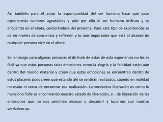 Así también para el autor la espontaneidad del ser humano hace que pase
experiencias cumbres agradables y solo por ello el ser humano disfruta y se
encuentra en el ahora, cerciorándose del presente. Pues este tipo de experiencias se
da en niveles de conciencia y reflexión y lo más importante que está al alcance de
cualquier persona vivir en el ahora.
Sin embargo para algunas personas el disfrute de estas de esta experiencia no les es
fácil ya que estas personas tales emociones como la alegría y la felicidad están aún
dentro del mundo material y creen que estas emociones se encuentran dentro de
estos placeres pues creen que estando ahí se sentirán realizados, cuando en realidad
no están ni cerca de encontrar esa realización. La verdadera liberación es como lo
menciona Tolle es encontrando nuestro estado de liberación, si , de liberación de las
emociones que no nos permiten avanzar y descubrir y toparnos con nuestro
verdadero yo.
 