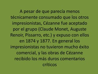 A pesar de que parecía menos
técnicamente consumado que los otros
impresionistas, Cézanne fue aceptado
por el grupo (Claude Monet, Auguste
Renoir, Pissarro, etc.) y expuso con ellos
en 1874 y 1877. En general los
impresionistas no tuvieron mucho éxito
comercial, y las obras de Cézanne
recibido los más duros comentarios
críticos
 