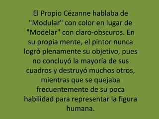 El Propio Cézanne hablaba de
"Modular" con color en lugar de
"Modelar" con claro-obscuros. En
su propia mente, el pintor nunca
logró plenamente su objetivo, pues
no concluyó la mayoría de sus
cuadros y destruyó muchos otros,
mientras que se quejaba
frecuentemente de su poca
habilidad para representar la figura
humana.
 