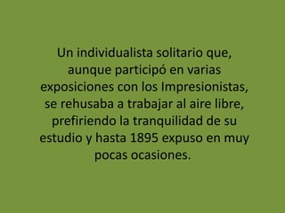 Un individualista solitario que,
aunque participó en varias
exposiciones con los Impresionistas,
se rehusaba a trabajar al aire libre,
prefiriendo la tranquilidad de su
estudio y hasta 1895 expuso en muy
pocas ocasiones.
 