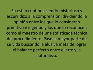 Su estilo continua siendo misterioso y
escurridizo a la comprensión, dividiendo la
opinión entre los que lo consideran
primitivo e ingenuo y los que lo reconocen
como el maestro de una sofisticada técnica
del procedimiento. Pasó la mayor parte de
su vida buscando la elusiva meta de lograr
el balance perfecto entre el arte y la
naturaleza.
 