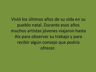 Vivió los últimos años de su vida en su
pueblo natal. Durante esos años
muchos artistas jóvenes viajaron hasta
Aix para observar su trabajo y para
recibir algún consejo que podría
ofrecer.
 