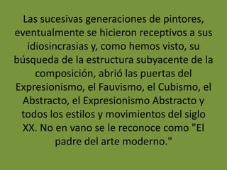 Las sucesivas generaciones de pintores,
eventualmente se hicieron receptivos a sus
idiosincrasias y, como hemos visto, su
búsqueda de la estructura subyacente de la
composición, abrió las puertas del
Expresionismo, el Fauvismo, el Cubismo, el
Abstracto, el Expresionismo Abstracto y
todos los estilos y movimientos del siglo
XX. No en vano se le reconoce como "El
padre del arte moderno."
 