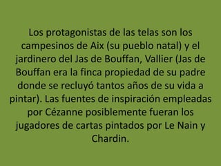 Los protagonistas de las telas son los
campesinos de Aix (su pueblo natal) y el
jardinero del Jas de Bouffan, Vallier (Jas de
Bouffan era la finca propiedad de su padre
donde se recluyó tantos años de su vida a
pintar). Las fuentes de inspiración empleadas
por Cézanne posiblemente fueran los
jugadores de cartas pintados por Le Nain y
Chardin.
 