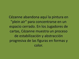 Cézanne abandona aquí la pintura en
"plein air" para concentrarse en un
espacio cerrado. En los Jugadores de
cartas, Cézanne muestra un proceso
de estabilización y abstracción
progresiva de las figuras en formas y
color.
 