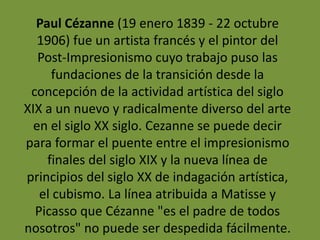 Paul Cézanne (19 enero 1839 - 22 octubre
1906) fue un artista francés y el pintor del
Post-Impresionismo cuyo trabajo puso las
fundaciones de la transición desde la
concepción de la actividad artística del siglo
XIX a un nuevo y radicalmente diverso del arte
en el siglo XX siglo. Cezanne se puede decir
para formar el puente entre el impresionismo
finales del siglo XIX y la nueva línea de
principios del siglo XX de indagación artística,
el cubismo. La línea atribuida a Matisse y
Picasso que Cézanne "es el padre de todos
nosotros" no puede ser despedida fácilmente.
 