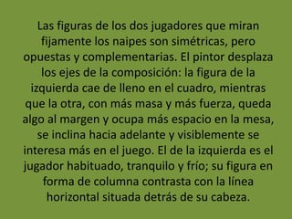Las figuras de los dos jugadores que miran
fijamente los naipes son simétricas, pero
opuestas y complementarias. El pintor desplaza
los ejes de la composición: la figura de la
izquierda cae de lleno en el cuadro, mientras
que la otra, con más masa y más fuerza, queda
algo al margen y ocupa más espacio en la mesa,
se inclina hacia adelante y visiblemente se
interesa más en el juego. El de la izquierda es el
jugador habituado, tranquilo y frío; su figura en
forma de columna contrasta con la línea
horizontal situada detrás de su cabeza.
 