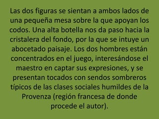 Las dos figuras se sientan a ambos lados de
una pequeña mesa sobre la que apoyan los
codos. Una alta botella nos da paso hacia la
cristalera del fondo, por la que se intuye un
abocetado paisaje. Los dos hombres están
concentrados en el juego, interesándose el
maestro en captar sus expresiones, y se
presentan tocados con sendos sombreros
típicos de las clases sociales humildes de la
Provenza (región francesa de donde
procede el autor).
 