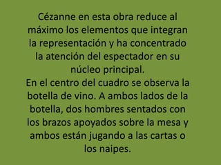 Cézanne en esta obra reduce al
máximo los elementos que integran
la representación y ha concentrado
la atención del espectador en su
núcleo principal.
En el centro del cuadro se observa la
botella de vino. A ambos lados de la
botella, dos hombres sentados con
los brazos apoyados sobre la mesa y
ambos están jugando a las cartas o
los naipes.
 
