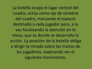 La botella ocupa el lugar central del
cuadro, actúa como eje de simetría
del cuadro, marcando el espacio
destinado a cada jugador pero, a la
vez focalizando la atención en la
mesa, que es donde se desarrolla la
acción. La posición de la botella obliga
a dirigir la mirada sobre las manos de
los jugadores, esperando ver el
siguiente movimiento.
 