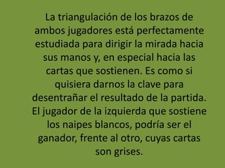 La triangulación de los brazos de
ambos jugadores está perfectamente
estudiada para dirigir la mirada hacia
sus manos y, en especial hacia las
cartas que sostienen. Es como si
quisiera darnos la clave para
desentrañar el resultado de la partida.
El jugador de la izquierda que sostiene
los naipes blancos, podría ser el
ganador, frente al otro, cuyas cartas
son grises.
 