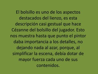 El bolsillo es uno de los aspectos
destacados del lienzo, es esta
descripción casi gestual que hace
Cézanne del bolsillo del jugador. Esto
nos muestra hasta que punto el pintor
daba importancia a los detalles, no
dejando nada al azar, porque, al
simplificar la escena, debía dotar de
mayor fuerza cada uno de sus
contenidos.
 