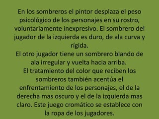 En los sombreros el pintor desplaza el peso
psicológico de los personajes en su rostro,
voluntariamente inexpresivo. El sombrero del
jugador de la izquierda es duro, de ala curva y
rígida.
El otro jugador tiene un sombrero blando de
ala irregular y vuelta hacia arriba.
El tratamiento del color que reciben los
sombreros también acentúa el
enfrentamiento de los personajes, el de la
derecha mas oscuro y el de la izquierda mas
claro. Este juego cromático se establece con
la ropa de los jugadores.
 