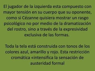 El jugador de la izquierda esta compuesto con
mayor tensión en su cuerpo que su oponente,
como si Cézanne quisiera mostrar un rasgo
psicológico no por medio de la dramatización
del rostro, sino a través de la expresividad
exclusiva de las formas.
Toda la tela está construida con tonos de los
colores azul, amarillo y rojo. Esta restricción
cromática «intensifica la sensación de
austeridad formal
 