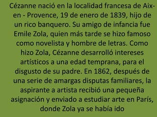 Cézanne nació en la localidad francesa de Aix-
en - Provence, 19 de enero de 1839, hijo de
un rico banquero. Su amigo de infancia fue
Emile Zola, quien más tarde se hizo famoso
como novelista y hombre de letras. Como
hizo Zola, Cézanne desarrolló intereses
artísticos a una edad temprana, para el
disgusto de su padre. En 1862, después de
una serie de amargas disputas familiares, la
aspirante a artista recibió una pequeña
asignación y enviado a estudiar arte en París,
donde Zola ya se había ido
 