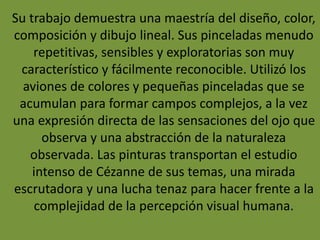 Su trabajo demuestra una maestría del diseño, color,
composición y dibujo lineal. Sus pinceladas menudo
repetitivas, sensibles y exploratorias son muy
característico y fácilmente reconocible. Utilizó los
aviones de colores y pequeñas pinceladas que se
acumulan para formar campos complejos, a la vez
una expresión directa de las sensaciones del ojo que
observa y una abstracción de la naturaleza
observada. Las pinturas transportan el estudio
intenso de Cézanne de sus temas, una mirada
escrutadora y una lucha tenaz para hacer frente a la
complejidad de la percepción visual humana.
 