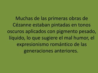 Muchas de las primeras obras de
Cézanne estaban pintadas en tonos
oscuros aplicados con pigmento pesado,
líquido, lo que sugiere el mal humor, el
expresionismo romántico de las
generaciones anteriores.
 