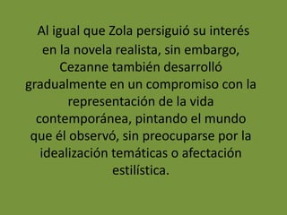 Al igual que Zola persiguió su interés
en la novela realista, sin embargo,
Cezanne también desarrolló
gradualmente en un compromiso con la
representación de la vida
contemporánea, pintando el mundo
que él observó, sin preocuparse por la
idealización temáticas o afectación
estilística.
 