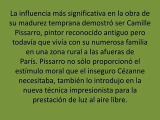 La influencia más significativa en la obra de
su madurez temprana demostró ser Camille
Pissarro, pintor reconocido antiguo pero
todavía que vivía con su numerosa familia
en una zona rural a las afueras de
París. Pissarro no sólo proporcionó el
estímulo moral que el inseguro Cézanne
necesitaba, también lo introdujo en la
nueva técnica impresionista para la
prestación de luz al aire libre.
 