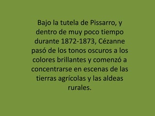 Bajo la tutela de Pissarro, y
dentro de muy poco tiempo
durante 1872-1873, Cézanne
pasó de los tonos oscuros a los
colores brillantes y comenzó a
concentrarse en escenas de las
tierras agrícolas y las aldeas
rurales.
 