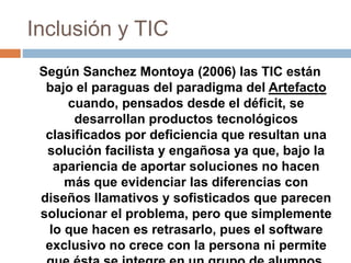 Inclusión y TIC
Según Sanchez Montoya (2006) las TIC están
bajo el paraguas del paradigma del Artefacto
cuando, pensados d...