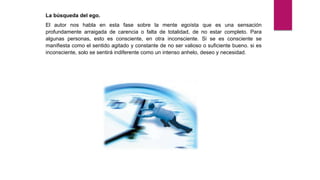 La búsqueda del ego.
El autor nos habla en esta fase sobre la mente egoísta que es una sensación
profundamente arraigada de carencia o falta de totalidad, de no estar completo. Para
algunas personas, esto es consciente, en otra inconsciente. Si se es consciente se
manifiesta como el sentido agitado y constante de no ser valioso o suficiente bueno. si es
inconsciente, solo se sentirá indiferente como un intenso anhelo, deseo y necesidad.
 