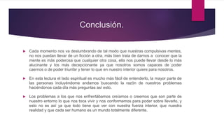 Conclusión.
 Cada momento nos va deslumbrando de tal modo que nuestras compulsivas mentes,
no nos puedan llevar de un ficción a otra, más bien trata de darnos a conocer que la
mente es más poderosa que cualquier otra cosa, ella nos puede llevar desde lo más
alucinante y los más decepcionante ya que nosotros somos capaces de poder
caernos o de poder triunfar y tener lo que en nuestro interior quiere para nosotros.
 En esta lectura el lado espiritual es mucho más fácil de entenderlo, la mayor parte de
las personas incluyéndome andamos buscando la razón de nuestros problemas
haciéndonos cada día más preguntas así esto.
 Los problemas a los que nos enfrentábamos creíamos o creemos que son parte de
nuestro entorno lo que nos toca vivir y nos conformamos para poder sobre llevarlo, y
esto no es así ya que todo tiene que ver con nuestra fuerza interior, que nuestra
realidad y que cada ser humano es un mundo totalmente diferente.
 