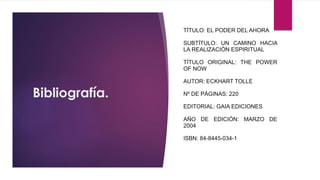 Bibliografía.
TÍTULO: EL PODER DEL AHORA
SUBTÍTULO: UN CAMINO HACIA
LA REALIZACIÓN ESPIRITUAL
TÍTULO ORIGINAL: THE POWER
OF NOW
AUTOR: ECKHART TOLLE
Nº DE PÁGINAS: 220
EDITORIAL: GAIA EDICIONES
AÑO DE EDICIÓN: MARZO DE
2004
ISBN: 84-8445-034-1
 