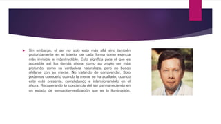  Sin embargo, el ser no solo está más allá sino también
profundamente en el interior de cada forma como esencia
más invisible e indestructible. Esto significa para el que es
accesible así los demás ahora, como su propio ser más
profundo, como su verdadera naturaleza, pero no busco
ahilarse con su mente. No tratando de comprender. Solo
podemos conocerlo cuando la mente se ha acallado, cuando
este esté presente, completando e intensionandolo en el
ahora. Recuperando la conciencia del ser permaneciendo en
un estado de sensación-realización que es la iluminación.
 