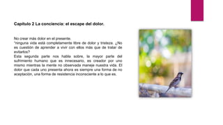 Capítulo 2 La conciencia: el escape del dolor.
No crear más dolor en el presente.
“ninguna vida está completamente libre de dolor y tristeza. ¿No
es cuestión de aprender a vivir con ellos más que de tratar de
evitarlos?
Esta segunda parte nos habla sobre, la mayor parte del
sufrimiento humano que es innecesario, es creador por uno
mismo mientras la mente no observada maneje nuestra vida. El
dolor que cada uno presenta ahora es siempre una forma de no
aceptación, una forma de resistencia inconsciente a lo que es.
 