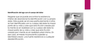 Identificación del ego con el cuerpo del dolor
Negarse que se puede encontrar la resistencia
interior de abandonar la identificación con su propio
dolor. Este puede ser el caso particularmente si otros
se han identificado con su cuerpo del dolor la mayor
parte de su vida y cree que esta ficción creada por
la mente es en realidad con su cuerpo del dolor la
mayor parte de su vida y cree que esta ficción
creada por l mente es en realidad usted mismo. En
ese caso, el miedo inconsciente a perder su
identidad creara una fuerte resistencia a cualquier
desidentificación.
 