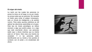 El origen del miedo
La razón por las cuales las personas no
ponen la mano en el fuego no es por miedo,
es porque sabe que se quemara. No necesita
al miedo para evitar el peligro innecesario,
solo un minuto de inteligencia y de sentido
común. Para estos asuntos prácticos es útil
aplicar las elecciones aprendidas en el paso.
Este tipo de miedo psicológico se refiere
siempre a algo que podría pasar, no a algo
que está ocurriendo ahora. Las personas
están aquí y ahora mientras que su mente
está en el futuro. Esto crea una brecha de
ansiedad. Y si las personas están
identificando con su mente y han perdido el
contacto con el poder y la simplicidad del
ahora.
 