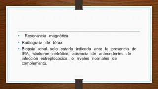 • Resonancia magnética
• Radiografía de tórax.
• Biopsia renal solo estaría indicada ante la presencia de
IRA, síndrome nefrótico, ausencia de antecedentes de
infección estreptocócica, o niveles normales de
complemento.
 
