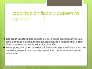 Localización física y cobertura
espacial
 Localizar un proyecto consiste en determinar el emplazamiento el
área donde se ubicara. Esta localización puede hacerse a un doble
nivel: Macro-localización; Micro-localización.
 Por su parte, la cobertura espacial indica el espacio físico o zona que
cubrirá el proyecto en cuanto presentación de servicios o área de
influencia.
 