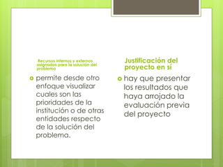 Recursos internos y externos
asignados para la solución del
problema
 permite desde otro
enfoque visualizar
cuales son las
prioridades de la
institución o de otras
entidades respecto
de la solución del
problema.
Justificación del
proyecto en sí
 hay que presentar
los resultados que
haya arrojado la
evaluación previa
del proyecto
 