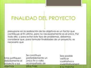 FINALIDAD DEL PROYECTO
presupone en la realización de los objetivos es un factor que
contribuye al fin último, pero no necesariamente es el único. Por
todo ello, y para evitar este tipo de problemas, debemos
considerar que, para formular finalidades de un proyecto, es
necesario que
Estas justifiquen
debidamente el
proyecto y sus
objetivos
Sea posible
verificar
cualitativa o
cuantitativament
e su marcha
Se constituya
preferiblemente un
único fin o valla
acompañado de
otros fines
 