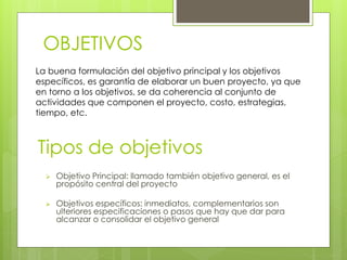 Tipos de objetivos
 Objetivo Principal: llamado también objetivo general, es el
propósito central del proyecto
 Objetivos específicos: inmediatos, complementarios son
ulteriores especificaciones o pasos que hay que dar para
alcanzar o consolidar el objetivo general
OBJETIVOS
La buena formulación del objetivo principal y los objetivos
específicos, es garantía de elaborar un buen proyecto, ya que
en torno a los objetivos, se da coherencia al conjunto de
actividades que componen el proyecto, costo, estrategias,
tiempo, etc.
 