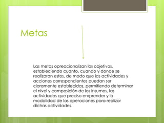 Metas
Las metas opreacionalizan los objetivos,
estableciendo cuanto, cuando y donde se
realizaran estos, de modo que las actividades y
acciones correspondientes puedan ser
claramente establecidas, permitiendo determinar
el nivel y composición de los insumos, las
actividades que preciso emprender y la
modalidad de las operaciones para realizar
dichas actividades.
 