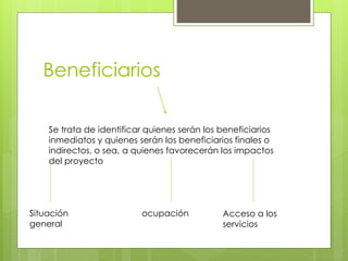 Beneficiarios
Se trata de identificar quienes serán los beneficiarios
inmediatos y quienes serán los beneficiarios finales o
indirectos, o sea, a quienes favorecerán los impactos
del proyecto
Acceso a los
servicios
ocupaciónSituación
general
 