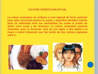 La cultura venezolana se configura a nivel regional de forma particular
pues cada comunidad produce su propia y específica identidad creando
lazos de solidaridad entre sus participantes las cuales el pueblo las
siente como suyas y las enriquece. La cultura venezolana presenta
diversidad, pues su formación varía de una región a otra debido a la
mayor o menor interacción que han tenido las tres culturas originarias
entre sí.
CULTURA VENEZOLANA ACTUAL
 
