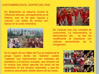 COSTUMBRES EN EL CENTRO DEL PAIS
En Barlovento se observa mucho la
influencia africana, principalmente en el
folklore, que es de gran riqueza y
colorido. Los bailes de tambor son
típicos en la costa mirandina.
En Caracas hay una variedad de
costumbres. La indumentaria, la
alimentación, etc., se han ido
modificando al mezclarse con
culturas provenientes de la
inmigración.
En la región de los Valles del Tuy es tradicional el
joropo tuyero donde los “arpistos” suelen
“calentar” sus instrumentos con melodías del
preclásico y el barroco europeo, que tomaron de
la música que solían ejecutar los amos de las
haciendas en los tiempos coloniales, y que los
esclavos escuchaban desde afuera de las casas.
 
