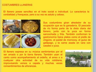 El llanero posee sencillez en el trato social e individual. Lo caracteriza la
cordialidad y franqueza, pero a su vez es astuto y celoso.
Sus costumbres giran alrededor de su
ocupación que es la ganadería. El pescado
de río forma parte de la dieta diaria del
llanero, junto con la yuca en forma
sancochada y frita. También conforman la
gastronomía típica platos como el pisillo de
chigüire, el pastel de morrocoy, el guiso de
galápago, y la carne asada en vara con
casabe o yuca.
El llanero expresa en su música sentimientos por el
ser amado o por la tierra llanera. También usan el
canto como acompañamiento al ordeño, al arreo o a
cualquier otra actividad de su vida cotidiana,
improvisando versos a capela y muchas veces
consentimientos de añoranzas.
COSTUMBRES LLANERAS
 