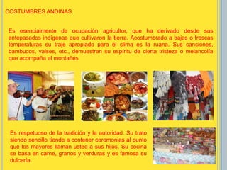 Es esencialmente de ocupación agricultor, que ha derivado desde sus
antepasados indígenas que cultivaron la tierra. Acostumbrado a bajas o frescas
temperaturas su traje apropiado para el clima es la ruana. Sus canciones,
bambucos, valses, etc., demuestran su espíritu de cierta tristeza o melancolía
que acompaña al montañés;
Es respetuoso de la tradición y la autoridad. Su trato
siendo sencillo tiende a contener ceremonias al punto
que los mayores llaman usted a sus hijos. Su cocina
se basa en carne, granos y verduras y es famosa su
dulcería.
COSTUMBRES ANDINAS
 
