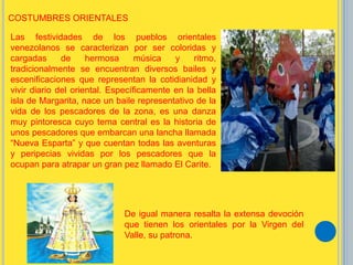 Las festividades de los pueblos orientales
venezolanos se caracterizan por ser coloridas y
cargadas de hermosa música y ritmo,
tradicionalmente se encuentran diversos bailes y
escenificaciones que representan la cotidianidad y
vivir diario del oriental. Específicamente en la bella
isla de Margarita, nace un baile representativo de la
vida de los pescadores de la zona, es una danza
muy pintoresca cuyo tema central es la historia de
unos pescadores que embarcan una lancha llamada
“Nueva Esparta” y que cuentan todas las aventuras
y peripecias vividas por los pescadores que la
ocupan para atrapar un gran pez llamado El Carite.
COSTUMBRES ORIENTALES
De igual manera resalta la extensa devoción
que tienen los orientales por la Virgen del
Valle, su patrona.
 