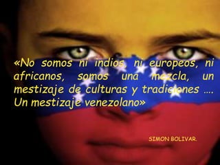«No somos ni indios, ni europeos, ni
africanos, somos una mezcla, un
mestizaje de culturas y tradiciones ….
Un mestizaje venezolano»
SIMON BOLIVAR.
 