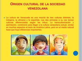 ORIGEN CULTURAL DE LA SOCIEDAD
VENEZOLANA
 La cultura de Venezuela es una mezcla de tres culturas distintas, la
indígena, la africana y la española. Las dos primeras a su vez tenían
culturas diferenciadas según las tribus. La transculturización y
asimilación, condicionó para llegar a la cultura venezolana actual, similar
en muchos aspectos al resto de América Latina, pero en el medio natural
hace que haya diferencias importantes.
 